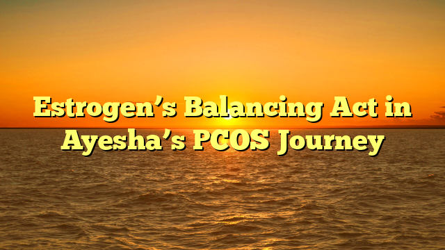 Estrogen’s Balancing Act in Ayesha’s PCOS Journey