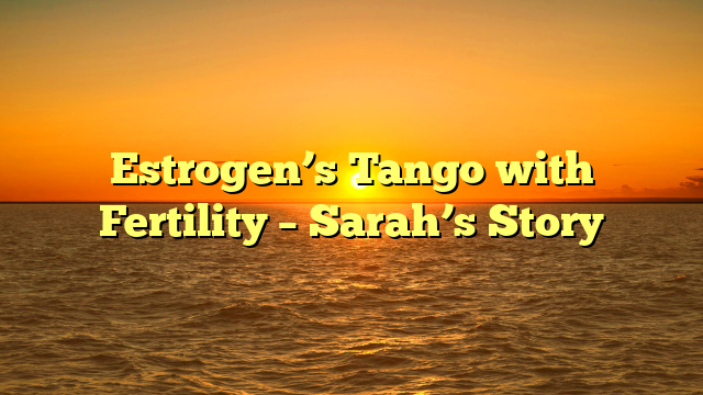 Estrogen’s Tango with Fertility – Sarah’s Story