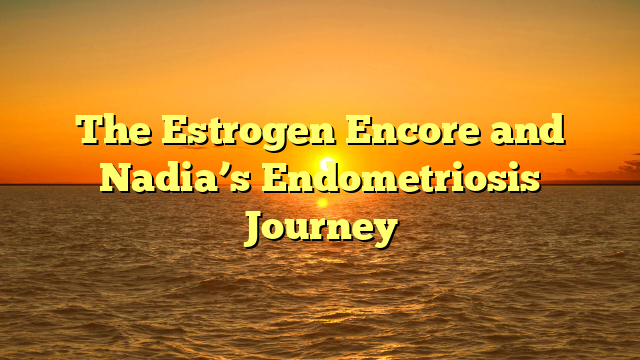 The Estrogen Encore and Nadia’s Endometriosis Journey