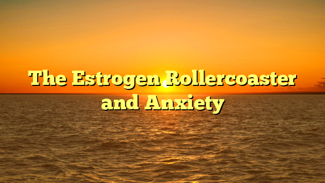 The Estrogen Rollercoaster and Anxiety