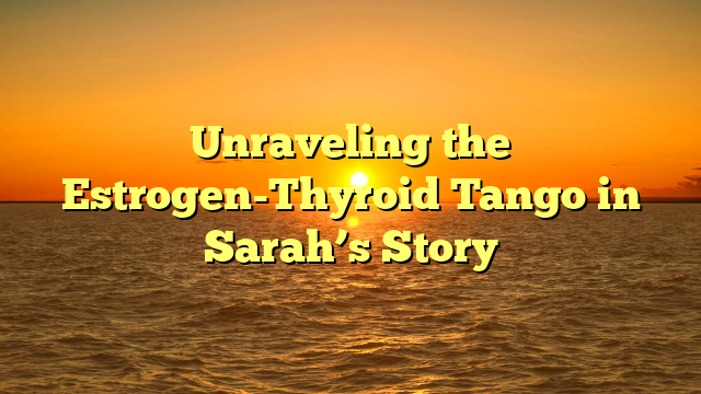 Unraveling the Estrogen-Thyroid Tango in Sarah’s Story